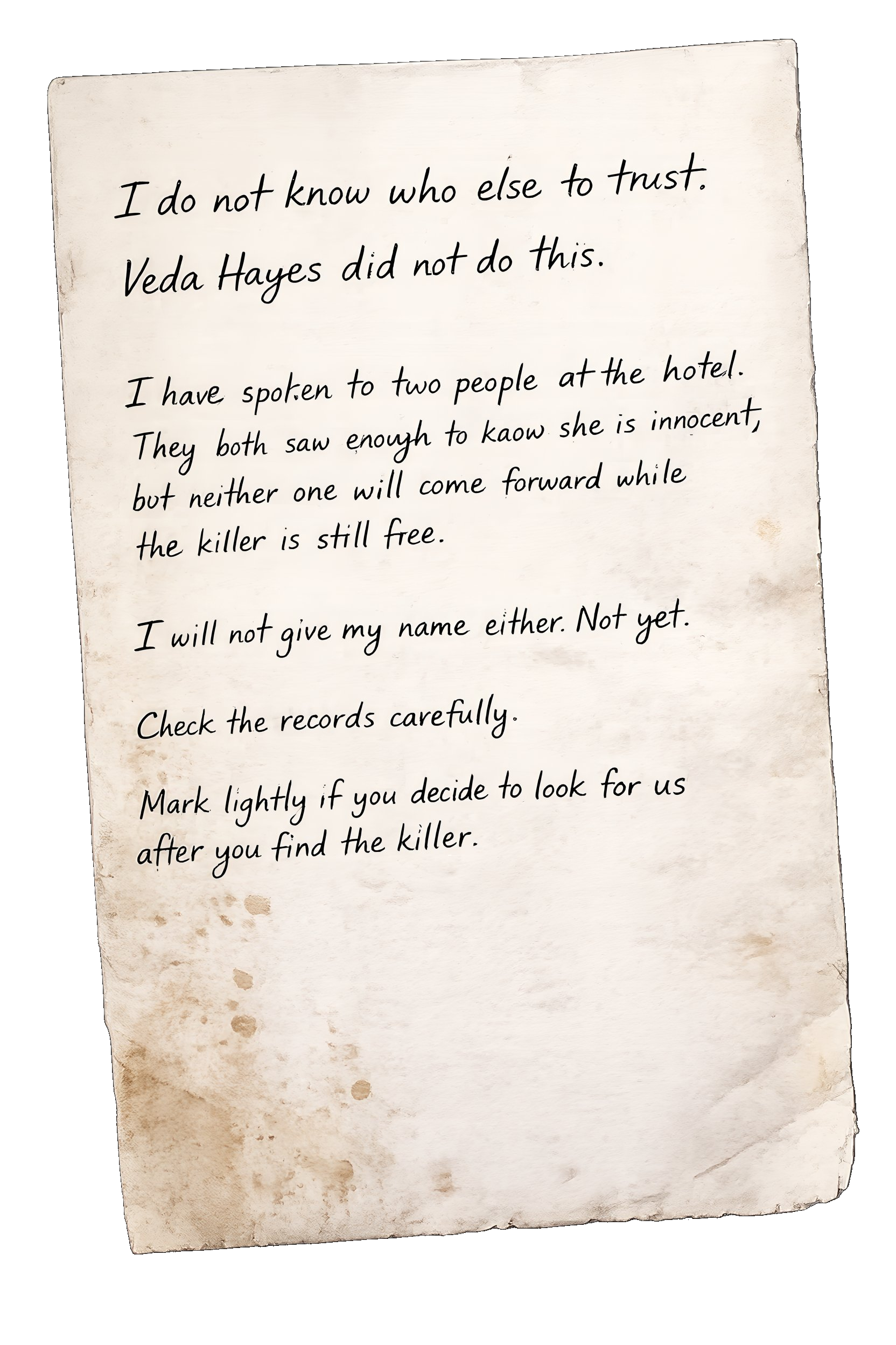 An unsigned handwritten letter on aged, stained paper. It reads: I do not know who else to trust. Veda Hayes did not do this. I have spoken to two people at the hotel. They both saw enough to know she is innocent, but neither one will come forward while the killer is still free. I will not give my name either. Not yet. Check the records carefully. Mark lightly if you decide to look for us after you find the killer.